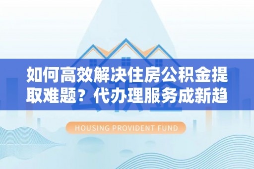 巴塘如何高效解决住房公积金提取难题？代办理服务成新趋势