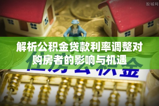 巴塘解析公积金贷款利率调整对购房者的影响与机遇