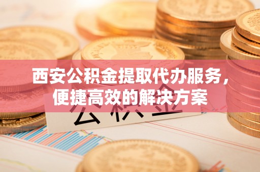 巴塘西安公积金提取代办服务，便捷高效的解决方案