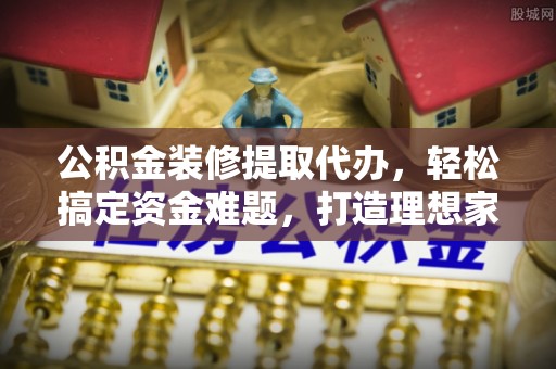 巴塘公积金装修提取代办，轻松搞定资金难题，打造理想家居